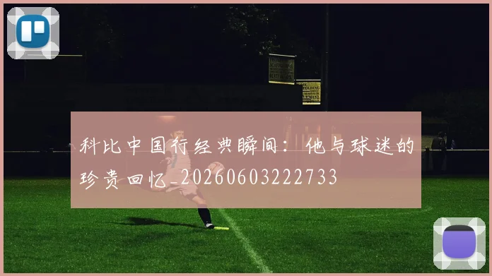 科比中国行经典瞬间：他与球迷的珍贵回忆_20260603222733