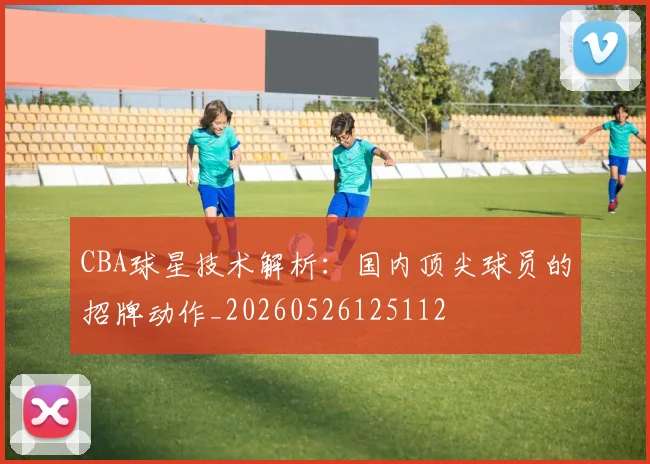 CBA球星技术解析:国内顶尖球员的招牌动作_20260526125112
