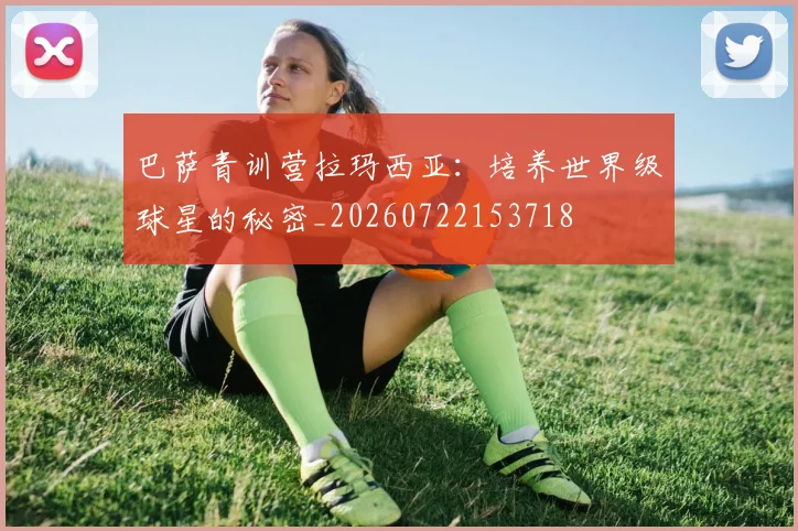 巴萨青训营拉玛西亚:培养世界级球星的秘密_20260722153718
