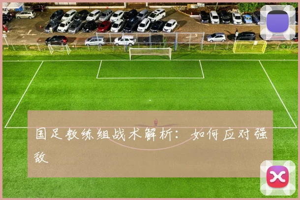 国足教练组战术解析：如何应对强敌
