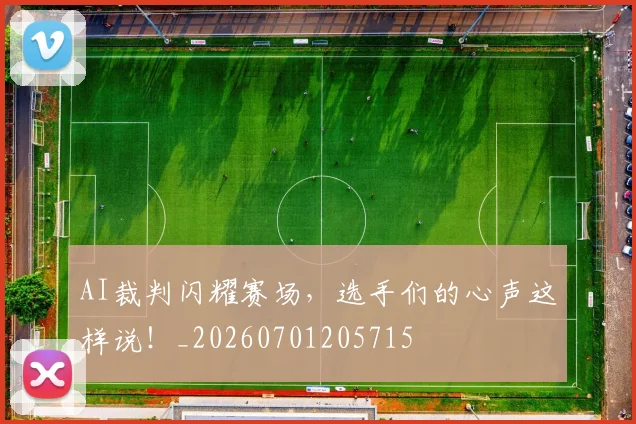 AI裁判闪耀赛场,选手们的心声这样说!_20260701205715