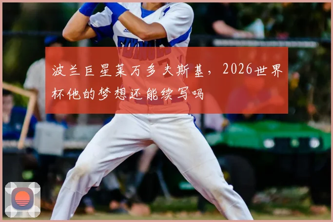 波兰巨星莱万多夫斯基，2026世界杯他的梦想还能续写吗