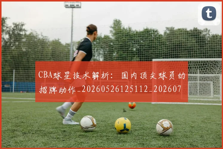 CBA球星技术解析：国内顶尖球员的招牌动作_20260526125112_20260701211602