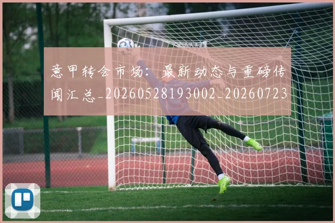 意甲转会市场：最新动态与重磅传闻汇总_20260528193002_20260723180947