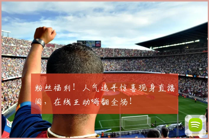 粉丝福利！人气选手惊喜现身直播间，在线互动嗨翻全场！
