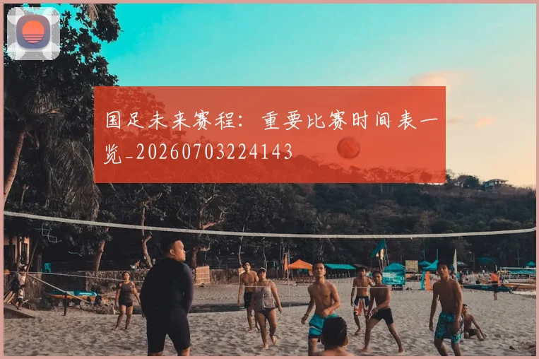 国足未来赛程：重要比赛时间表一览_20260703224143