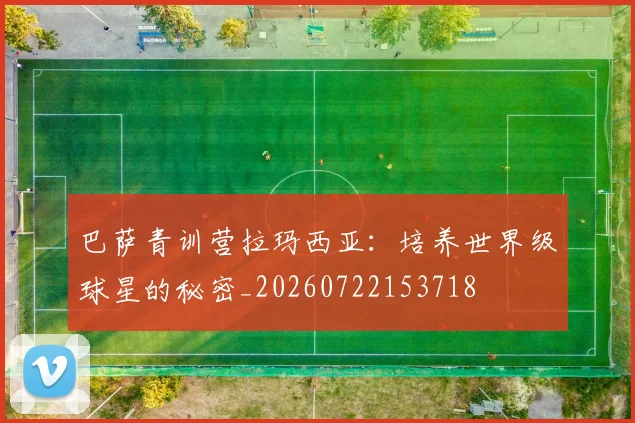巴萨青训营拉玛西亚:培养世界级球星的秘密_20260722153718