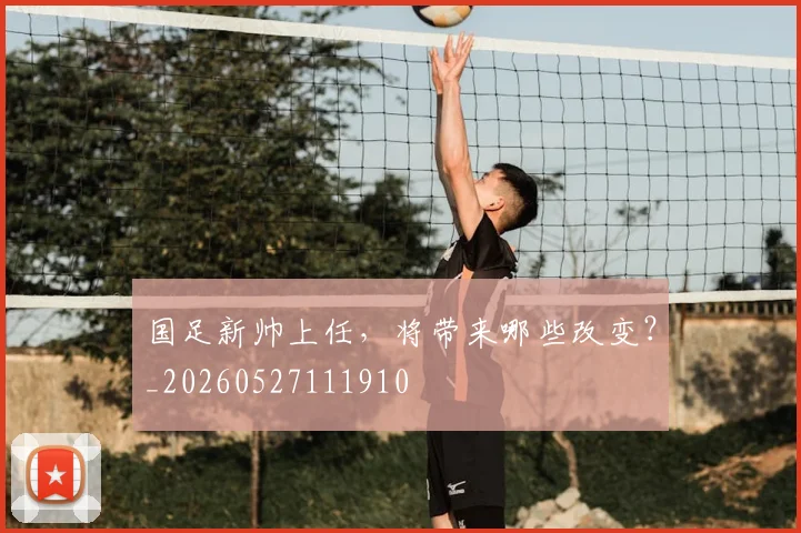 国足新帅上任，将带来哪些改变？_20260527111910