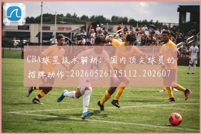 CBA球星技术解析:国内顶尖球员的招牌动作_20260526125112_20260701211602