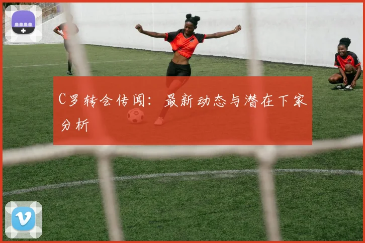 C罗转会传闻：最新动态与潜在下家分析