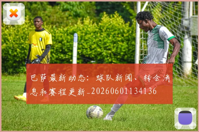 巴萨最新动态：球队新闻、转会消息和赛程更新_20260601134136