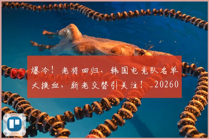 爆冷！老将回归，韩国电竞队名单大换血，新老交替引关注！_20260708191013_20260803134143