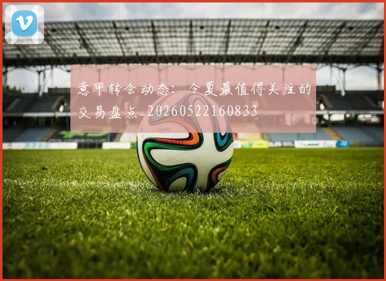 意甲转会动态:今夏最值得关注的交易盘点_20260522160833