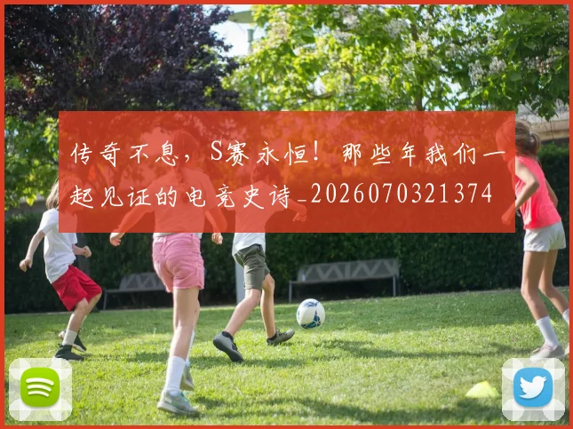 传奇不息，S赛永恒！那些年我们一起见证的电竞史诗_20260703213742_20260718003107