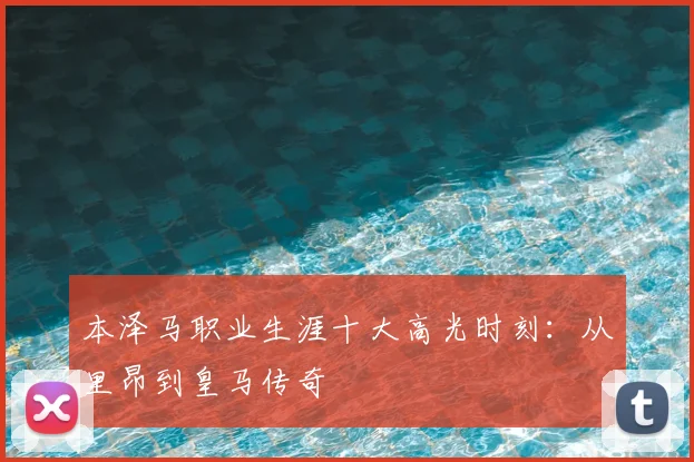 本泽马职业生涯十大高光时刻：从里昂到皇马传奇
