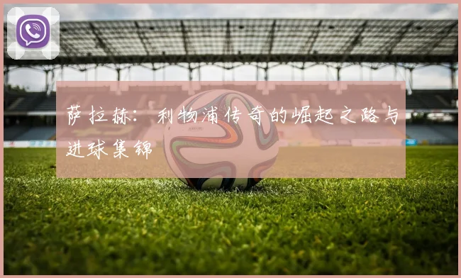 萨拉赫：利物浦传奇的崛起之路与进球集锦