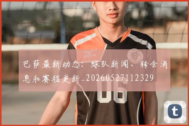 巴萨最新动态:球队新闻、转会消息和赛程更新_20260527112329