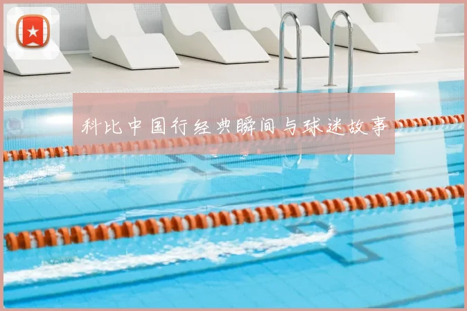 科比中国行经典瞬间与球迷故事