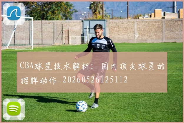 CBA球星技术解析：国内顶尖球员的招牌动作_20260526125112