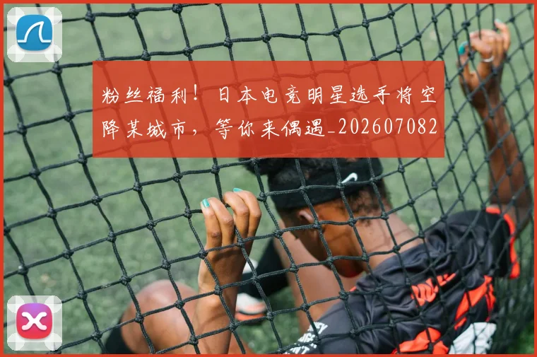 粉丝福利！日本电竞明星选手将空降某城市，等你来偶遇_20260708201040